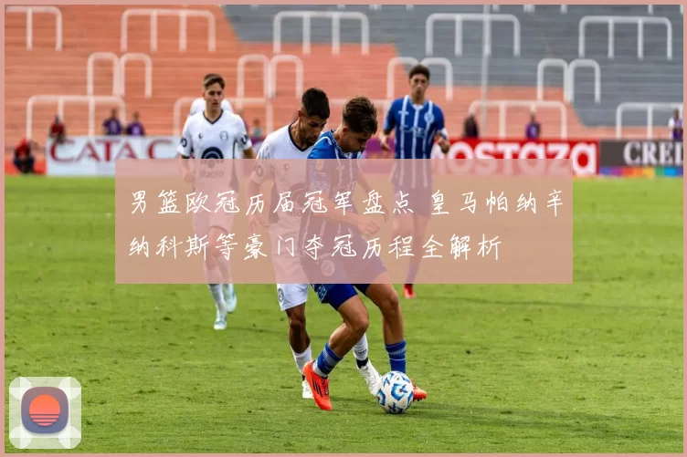 男篮欧冠历届冠军盘点 皇马帕纳辛纳科斯等豪门夺冠历程全解析