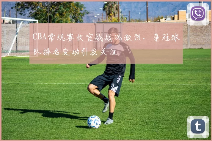 CBA常规赛收官战战况激烈,争冠球队排名变动引发关注