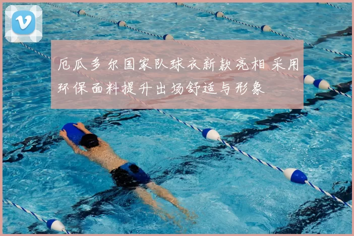 厄瓜多尔国家队球衣新款亮相 采用环保面料提升出场舒适与形象