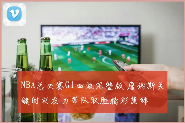 NBA总决赛G1回放完整版 詹姆斯关键时刻发力带队取胜精彩集锦