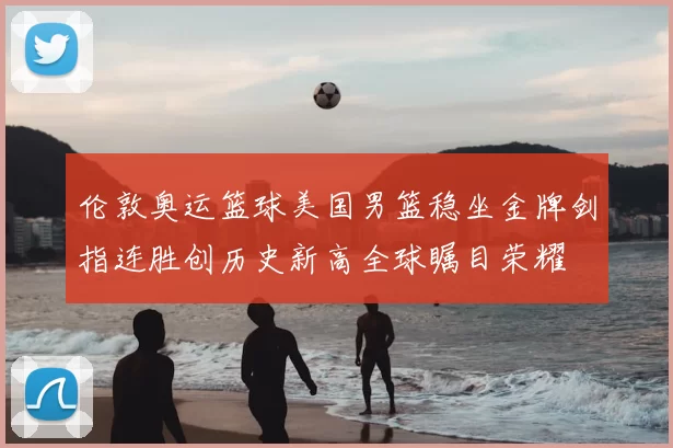 伦敦奥运篮球美国男篮稳坐金牌剑指连胜创历史新高全球瞩目荣耀