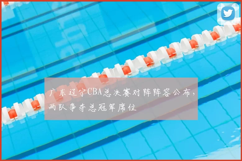 广东辽宁CBA总决赛对阵阵容公布，两队争夺总冠军席位