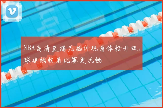 NBA高清直播无插件观看体验升级，球迷线收看比赛更流畅