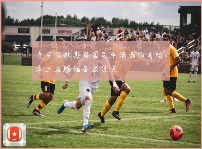 李可伤缺期间国足中场面临考验,本土后腰储备成焦点