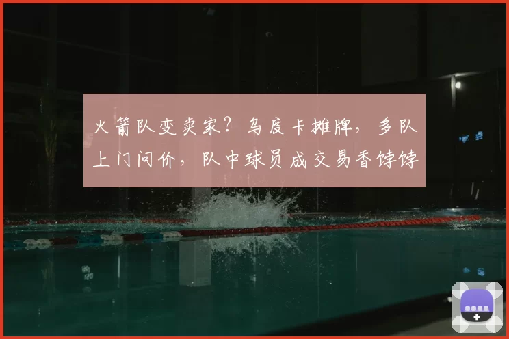 火箭队变卖家？乌度卡摊牌，多队上门问价，队中球员成交易香饽饽