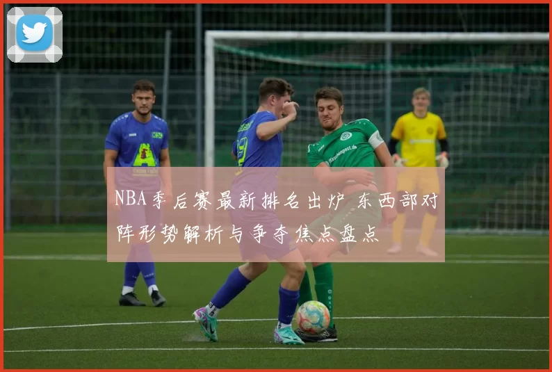 NBA季后赛最新排名出炉 东西部对阵形势解析与争夺焦点盘点