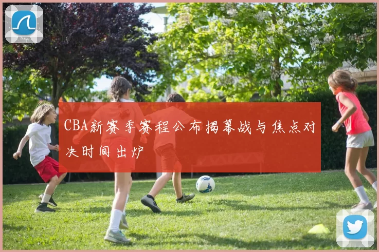 CBA新赛季赛程公布揭幕战与焦点对决时间出炉