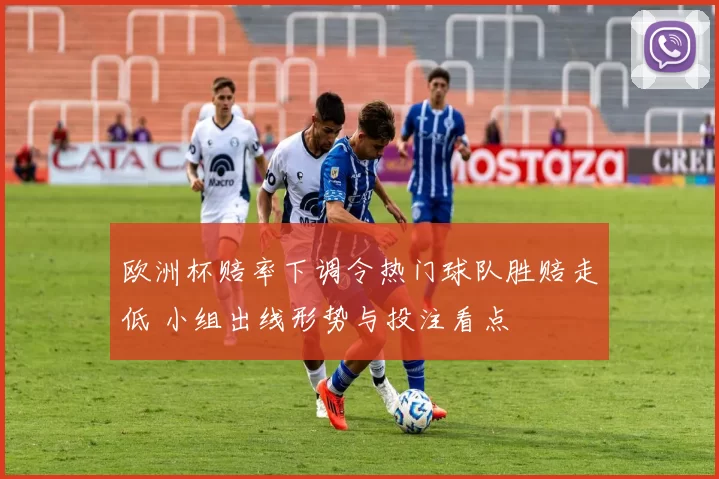 欧洲杯赔率下调令热门球队胜赔走低 小组出线形势与投注看点
