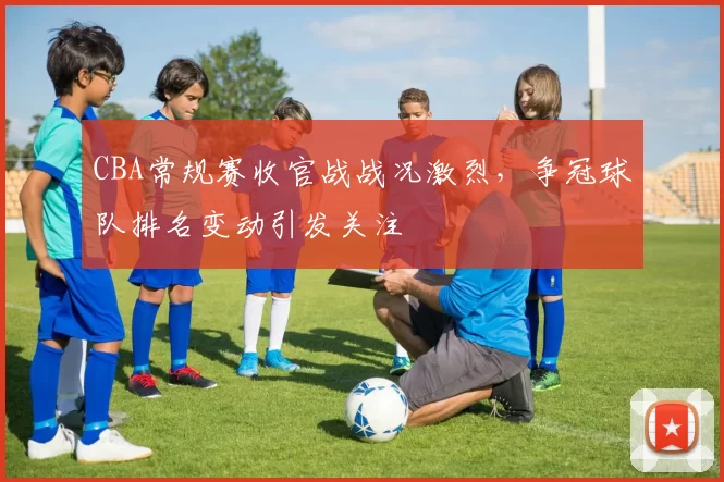 CBA常规赛收官战战况激烈，争冠球队排名变动引发关注