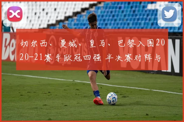 切尔西、曼城、皇马、巴黎入围2020-21赛季欧冠四强 半决赛对阵与决赛看点