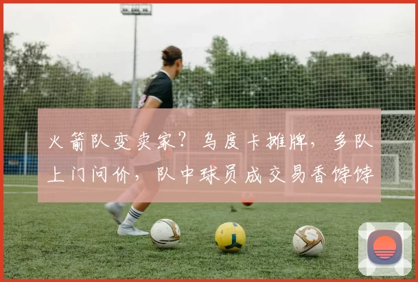 火箭队变卖家?乌度卡摊牌,多队上门问价,队中球员成交易香饽饽