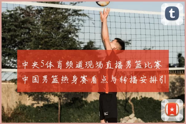 中央5体育频道现场直播男篮比赛 中国男篮热身赛看点与转播安排引关注