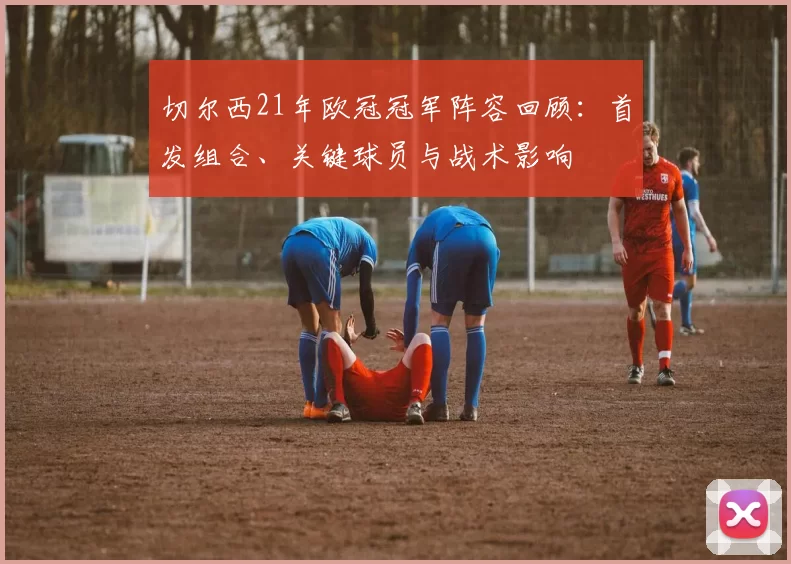 切尔西21年欧冠冠军阵容回顾:首发组合、关键球员与战术影响