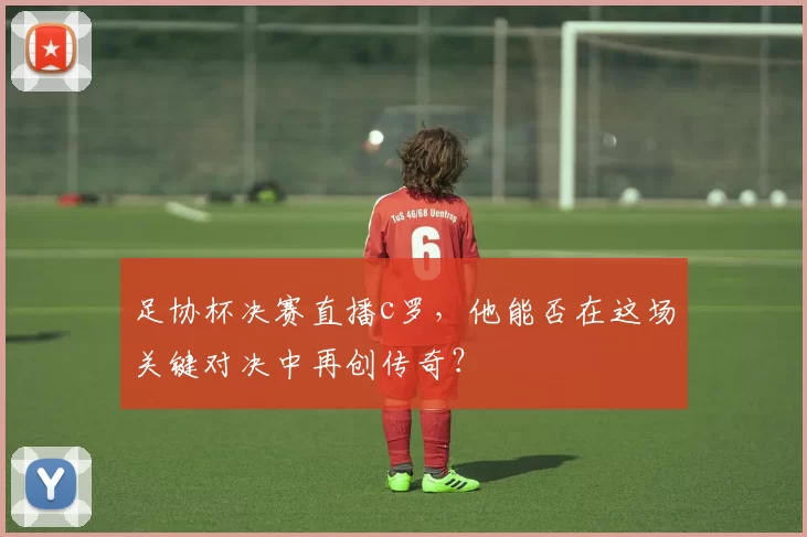 足协杯决赛直播c罗，他能否在这场关键对决中再创传奇？