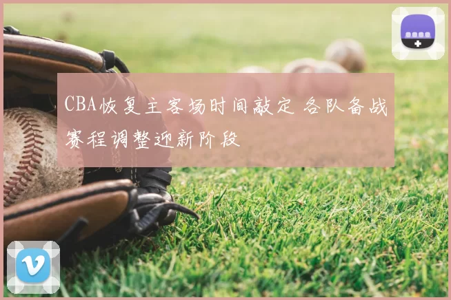 CBA恢复主客场时间敲定 各队备战赛程调整迎新阶段