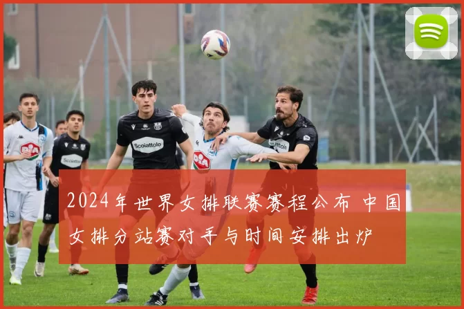 2024年世界女排联赛赛程公布 中国女排分站赛对手与时间安排出炉