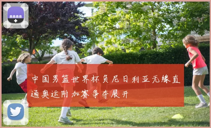 中国男篮世界杯负尼日利亚无缘直通奥运附加赛争夺展开