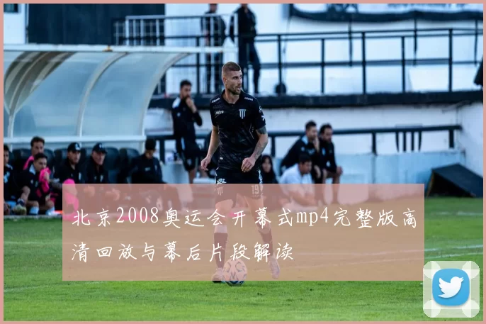 北京2008奥运会开幕式mp4完整版高清回放与幕后片段解读