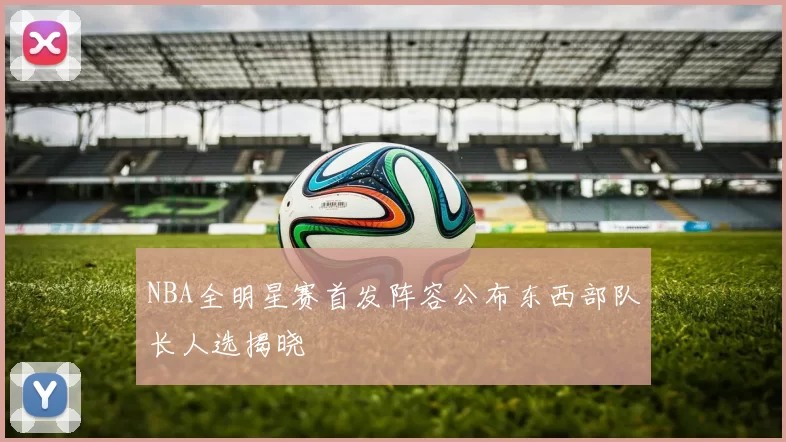 NBA全明星赛首发阵容公布东西部队长人选揭晓