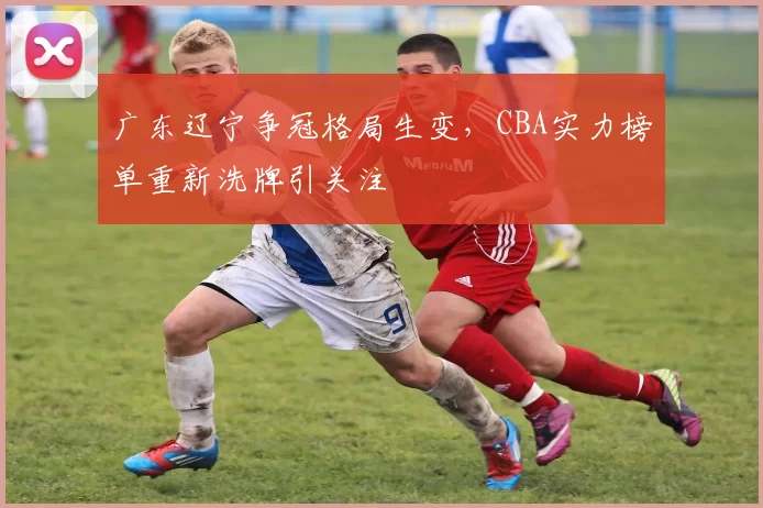 广东辽宁争冠格局生变,CBA实力榜单重新洗牌引关注