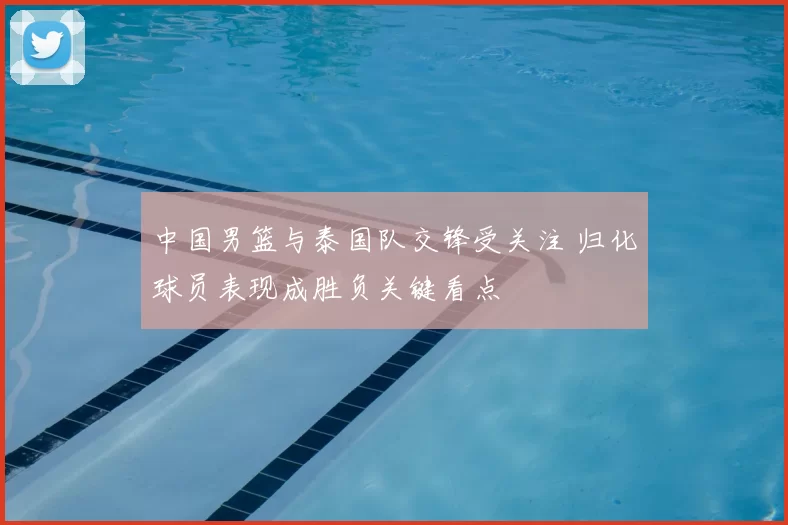 中国男篮与泰国队交锋受关注 归化球员表现成胜负关键看点