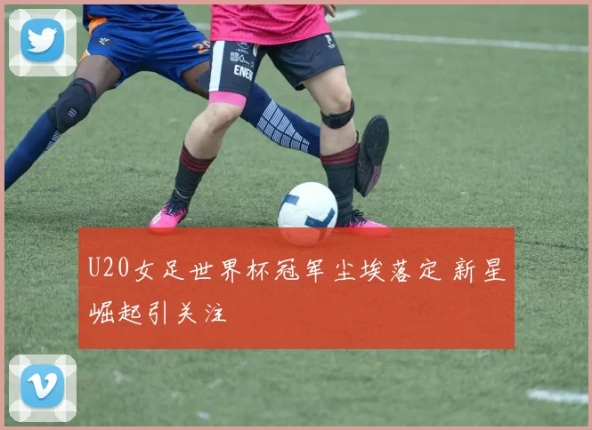 U20女足世界杯冠军尘埃落定 新星崛起引关注