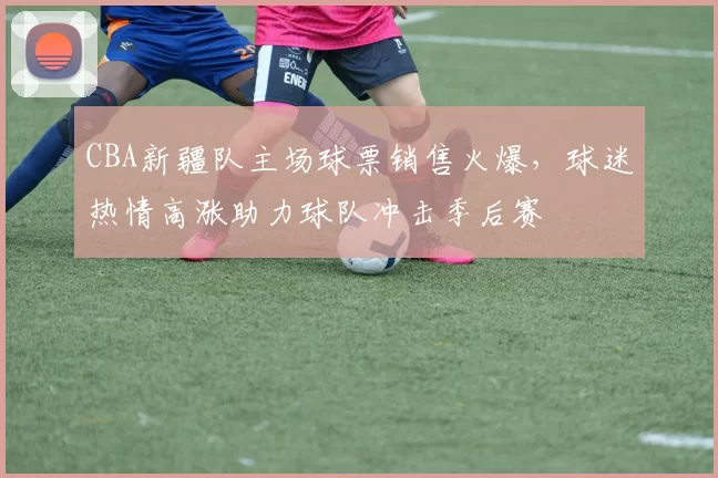 CBA新疆队主场球票销售火爆，球迷热情高涨助力球队冲击季后赛