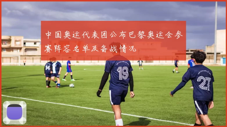 中国奥运代表团公布巴黎奥运会参赛阵容名单及备战情况