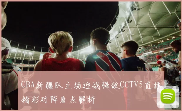 CBA新疆队主场迎战强敌CCTV5直播精彩对阵看点解析