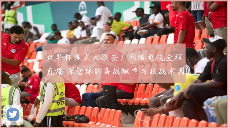 世界杯焦点大战安广网络电视全程直播 探营球队备战细节与技战术调整