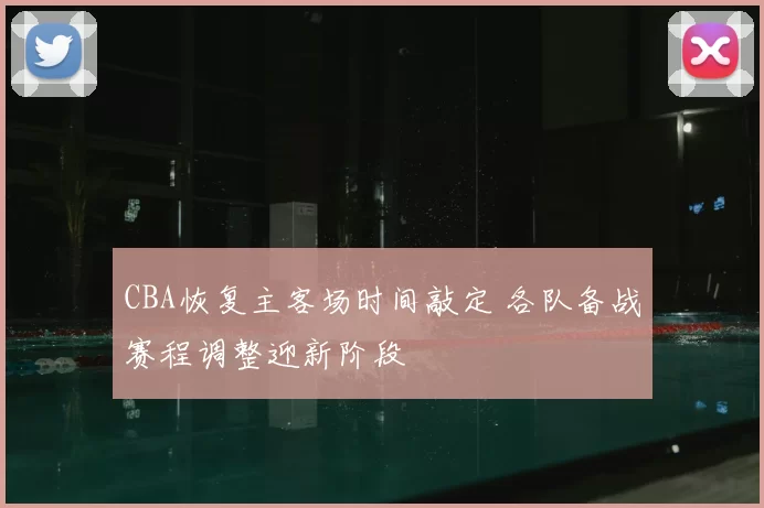 CBA恢复主客场时间敲定 各队备战赛程调整迎新阶段