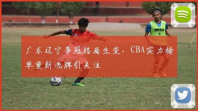 广东辽宁争冠格局生变，CBA实力榜单重新洗牌引关注