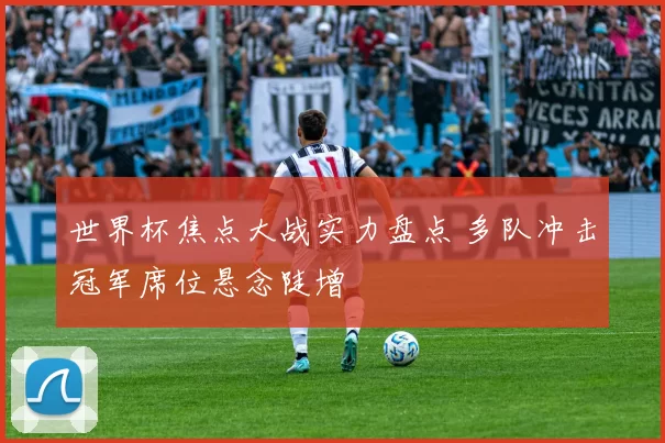 世界杯焦点大战实力盘点 多队冲击冠军席位悬念陡增