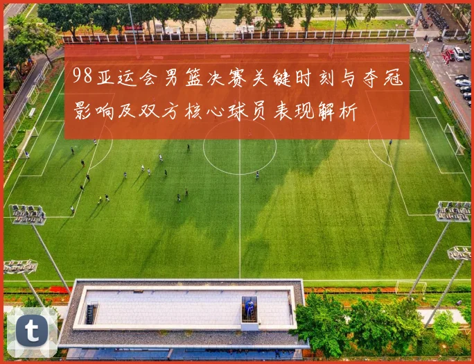 98亚运会男篮决赛关键时刻与夺冠影响及双方核心球员表现解析