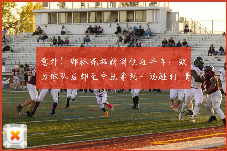 意外！郜林亮相新岗位近半年，效力球队后却至今就拿到一场胜利_青训_足球_孙臣曦