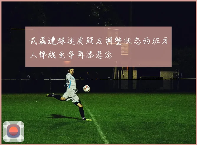 武磊遭球迷质疑后调整状态西班牙人锋线竞争再添悬念