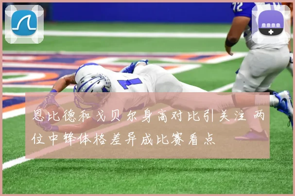恩比德和戈贝尔身高对比引关注 两位中锋体格差异成比赛看点