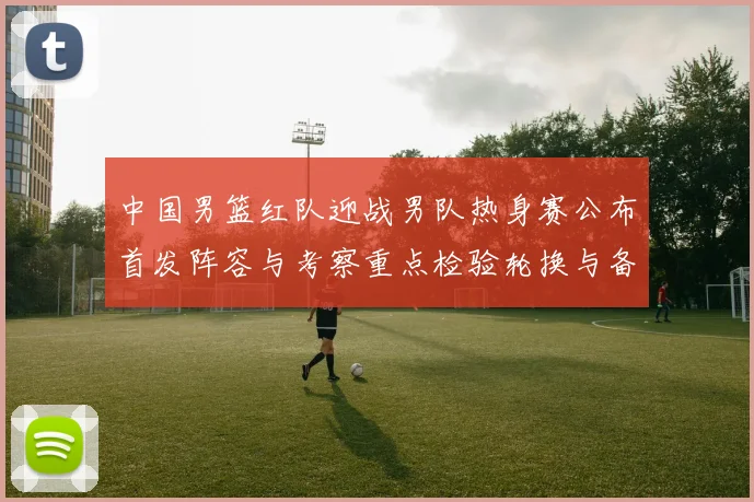 中国男篮红队迎战男队热身赛公布首发阵容与考察重点检验轮换与备战策略