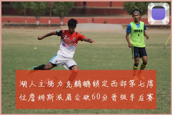 湖人主场力克鹈鹕锁定西部第七席位詹姆斯浓眉合砍60分晋级季后赛