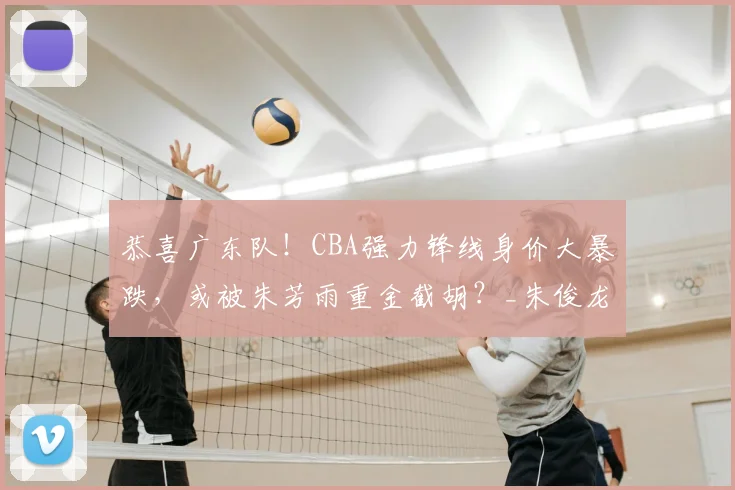 恭喜广东队！CBA强力锋线身价大暴跌，或被朱芳雨重金截胡？_朱俊龙_上海队_广厦