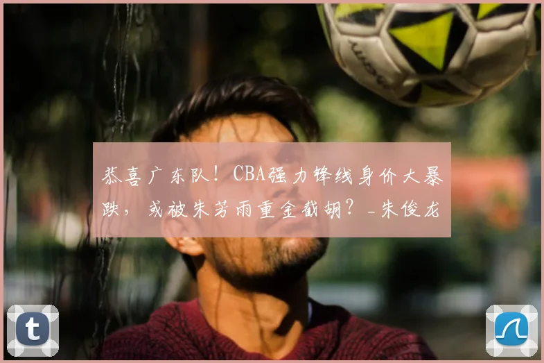 恭喜广东队！CBA强力锋线身价大暴跌，或被朱芳雨重金截胡？_朱俊龙_上海队_广厦