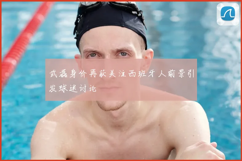 武磊身价再获关注西班牙人前景引发球迷讨论