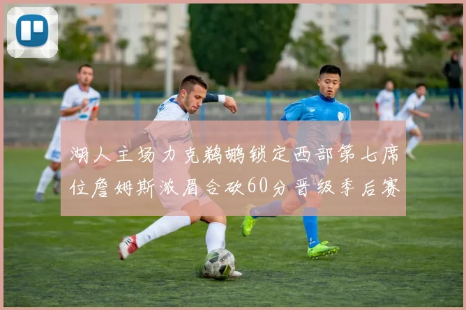湖人主场力克鹈鹕锁定西部第七席位詹姆斯浓眉合砍60分晋级季后赛