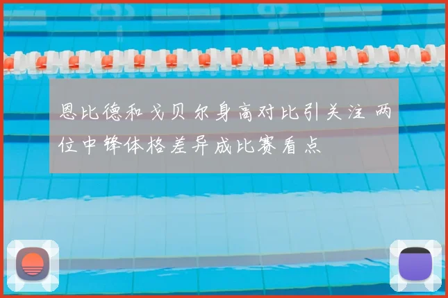 恩比德和戈贝尔身高对比引关注 两位中锋体格差异成比赛看点